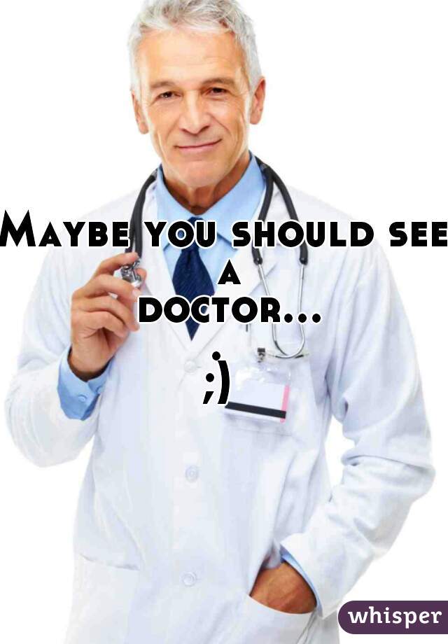 Maybe you should see a doctor.... 

;) 