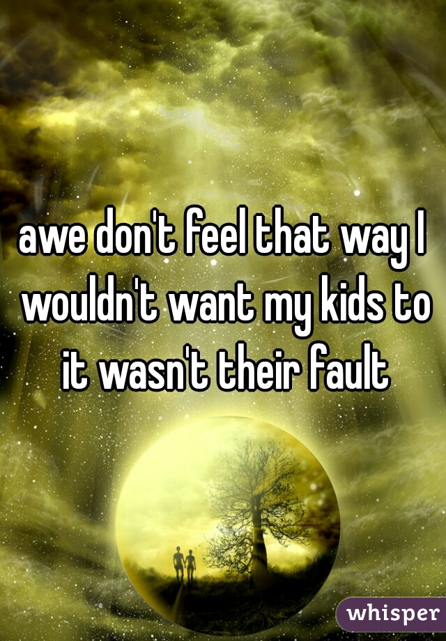 awe don't feel that way I wouldn't want my kids to it wasn't their fault