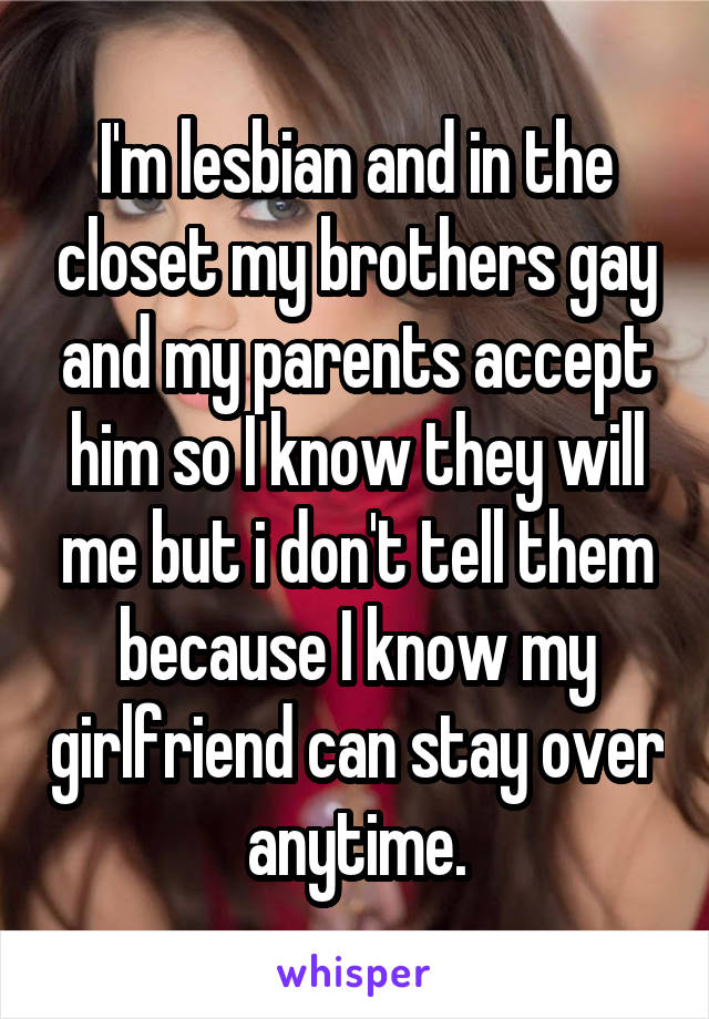 I'm lesbian and in the closet my brothers gay and my parents accept him so I know they will me but i don't tell them because I know my girlfriend can stay over anytime.