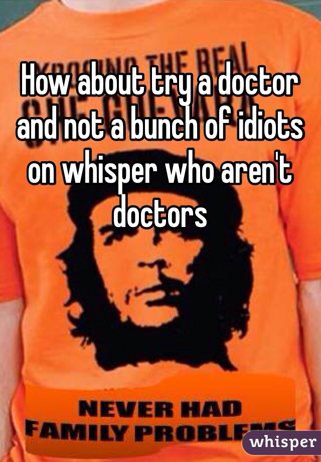 How about try a doctor and not a bunch of idiots on whisper who aren't doctors 