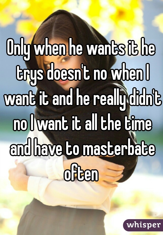 Only when he wants it he trys doesn't no when I want it and he really didn't no I want it all the time and have to masterbate often 