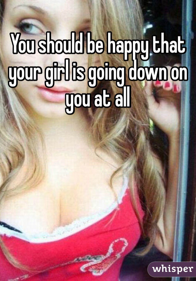 You should be happy that your girl is going down on you at all