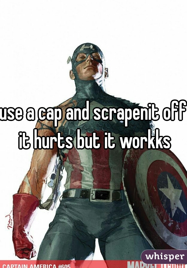 use a cap and scrapenit off it hurts but it workks