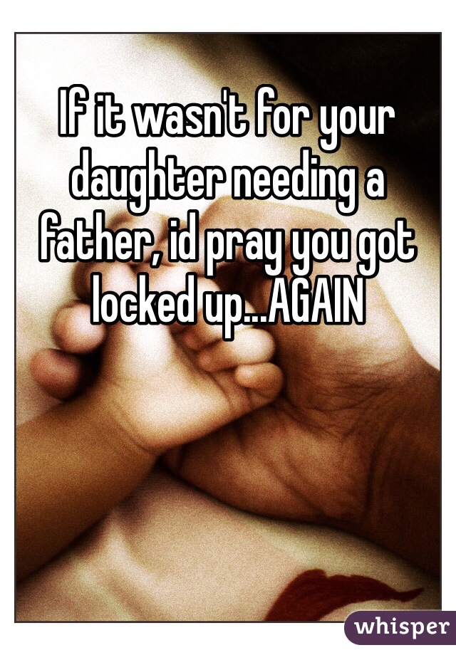 If it wasn't for your daughter needing a father, id pray you got locked up...AGAIN