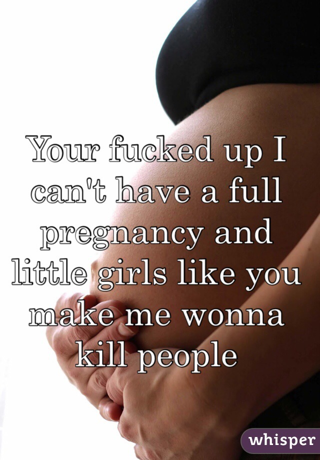 Your fucked up I can't have a full pregnancy and little girls like you make me wonna kill people