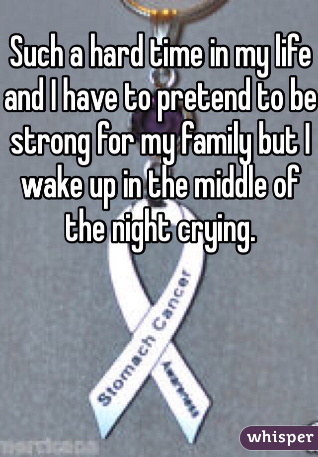 Such a hard time in my life and I have to pretend to be strong for my family but I wake up in the middle of the night crying.