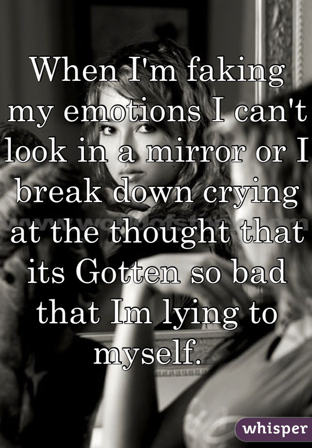 When I'm faking my emotions I can't look in a mirror or I break down crying at the thought that its Gotten so bad that Im lying to myself.  