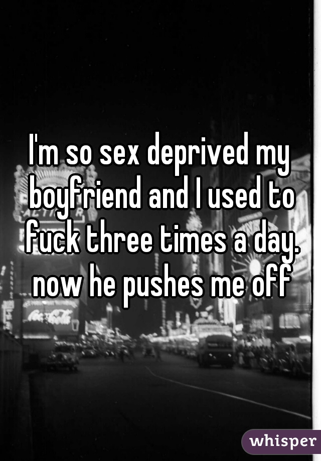 I'm so sex deprived my boyfriend and I used to fuck three times a day. now he pushes me off