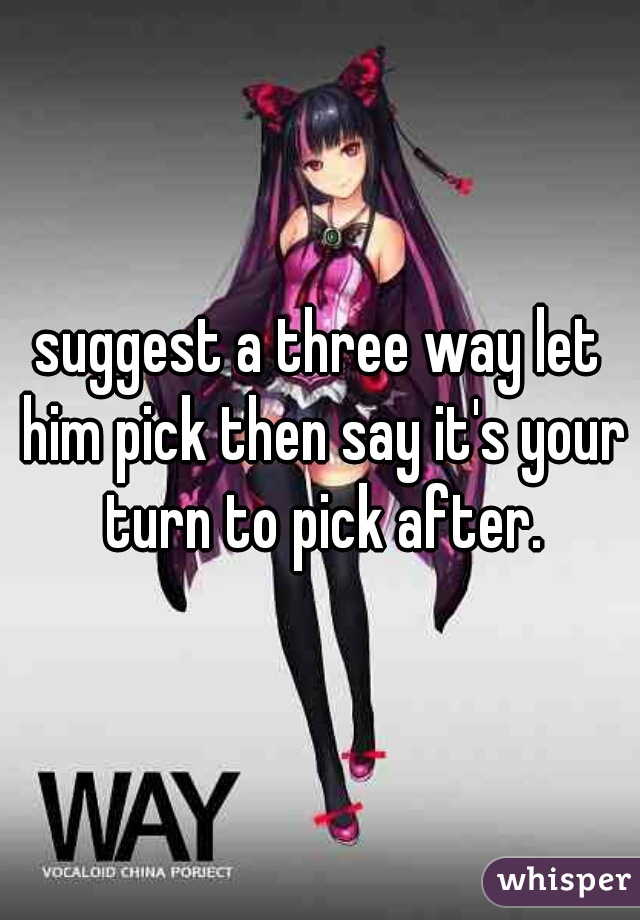 suggest a three way let him pick then say it's your turn to pick after.