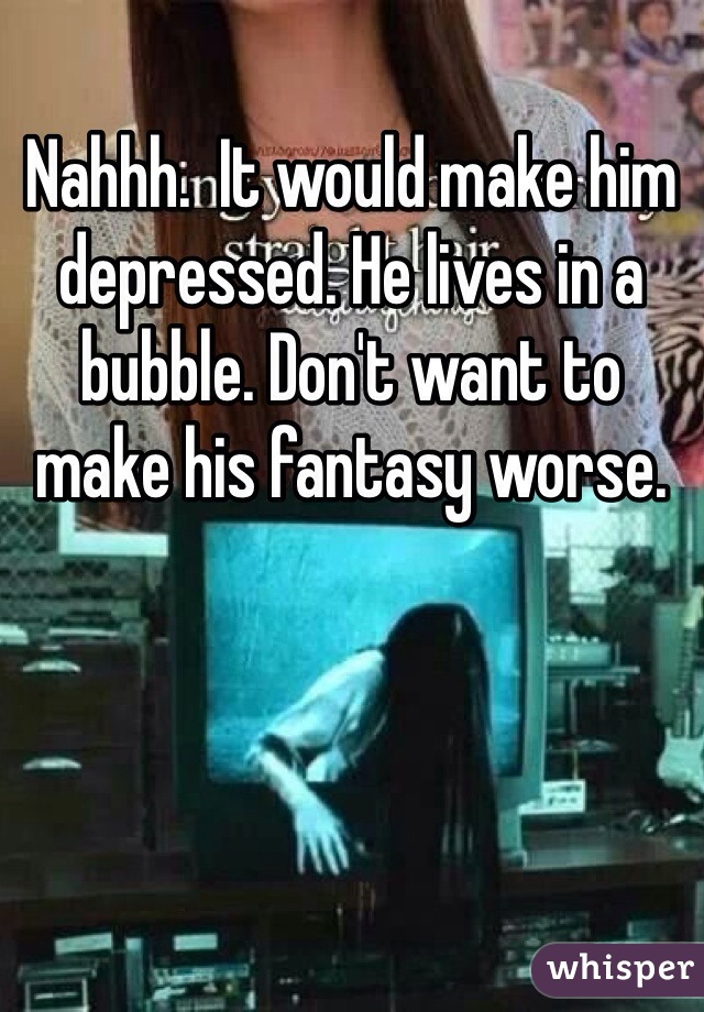 Nahhh.  It would make him depressed. He lives in a bubble. Don't want to make his fantasy worse. 