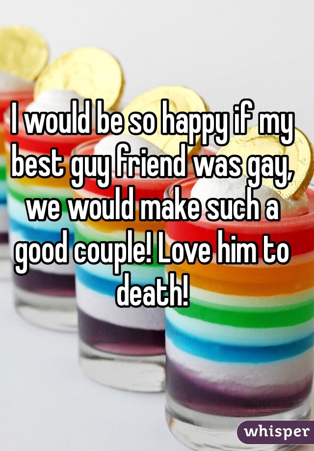 I would be so happy if my best guy friend was gay, we would make such a good couple! Love him to death! 