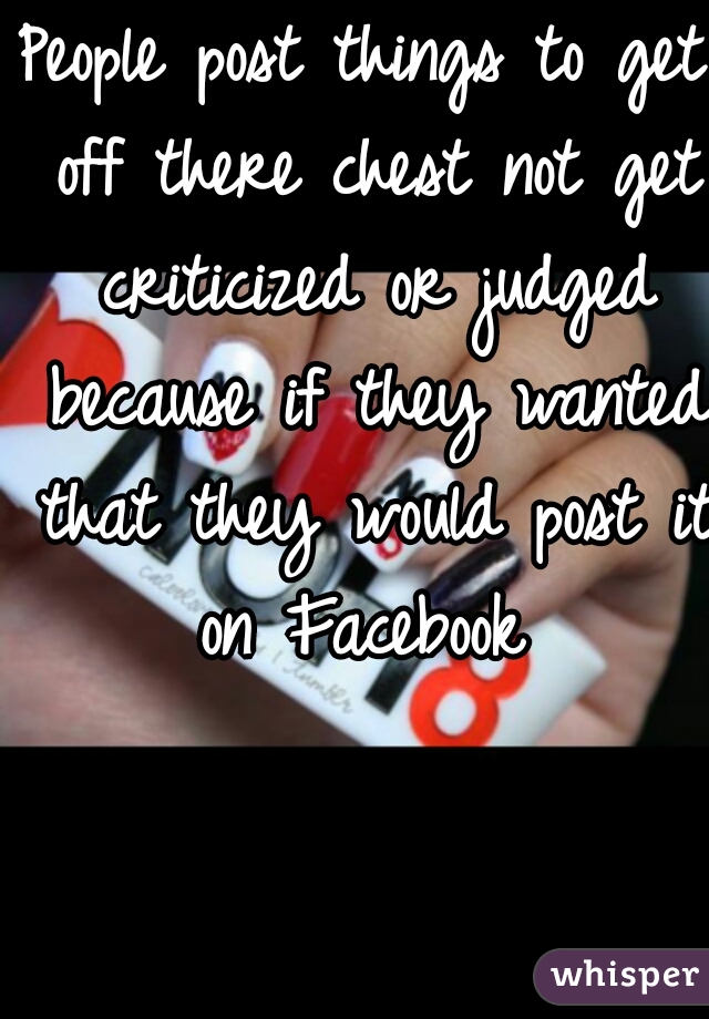 People post things to get off there chest not get criticized or judged because if they wanted that they would post it on Facebook 