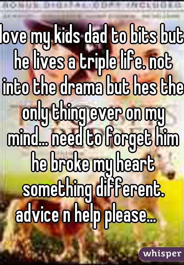 love my kids dad to bits but he lives a triple life. not into the drama but hes the only thing ever on my mind... need to forget him he broke my heart something different. advice n help please...    