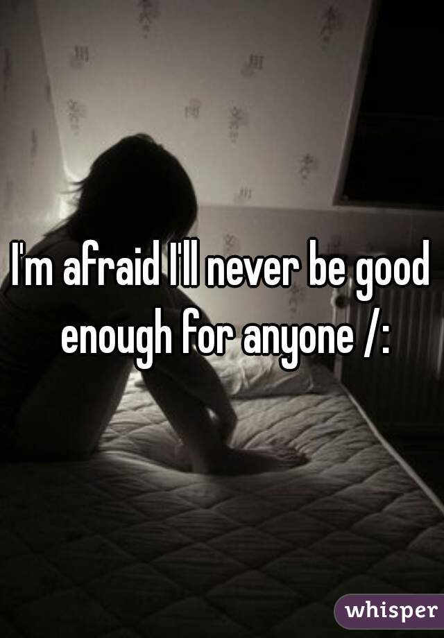 I'm afraid I'll never be good enough for anyone /: