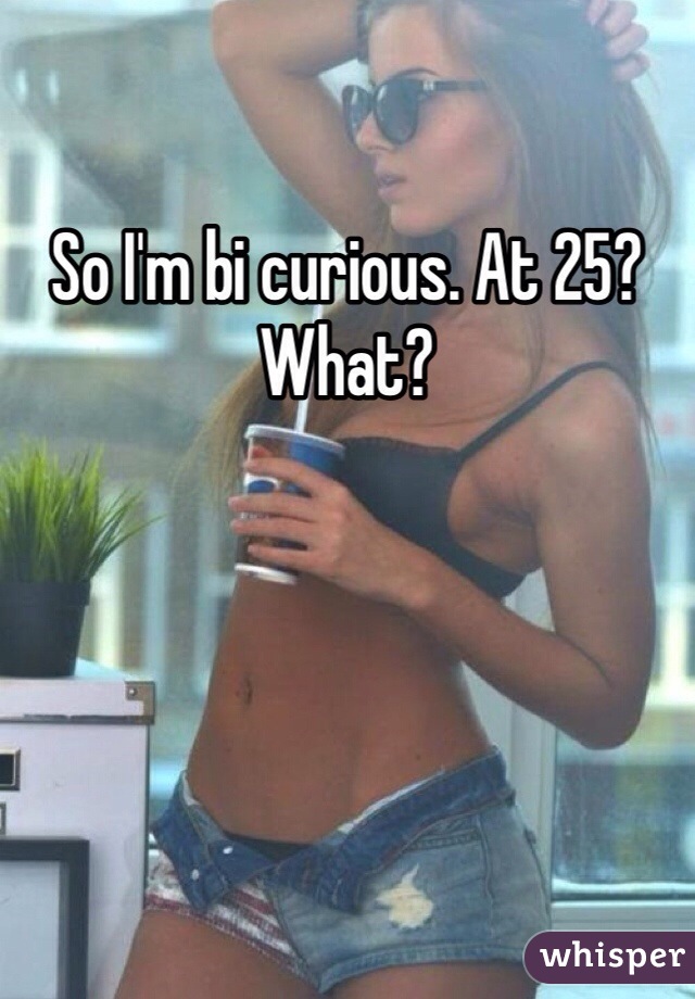 So I'm bi curious. At 25? What?
