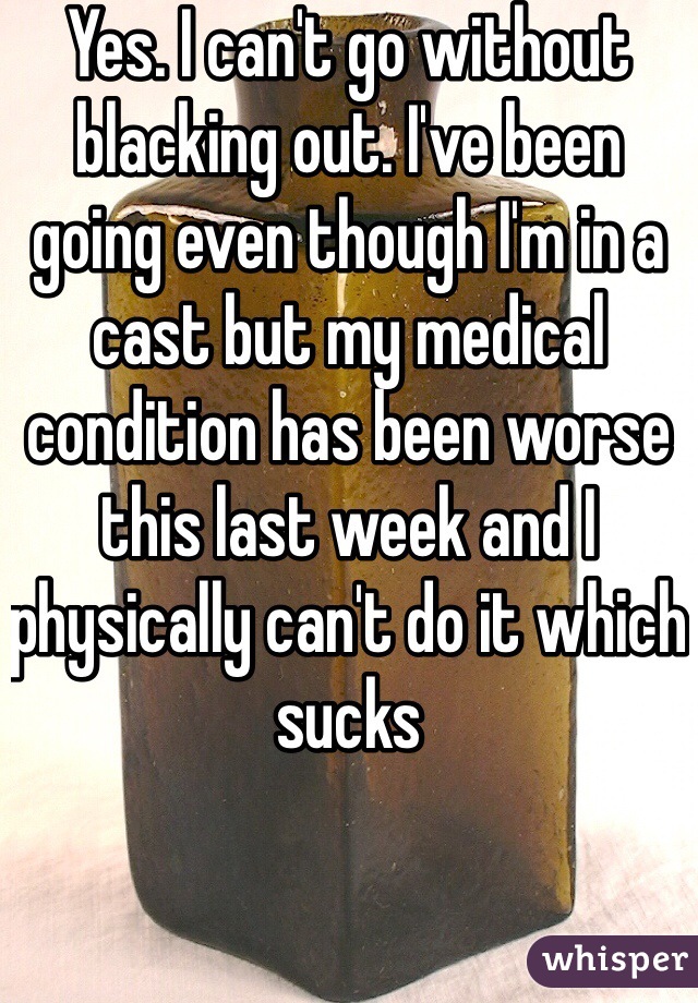 Yes. I can't go without blacking out. I've been going even though I'm in a cast but my medical condition has been worse this last week and I physically can't do it which sucks