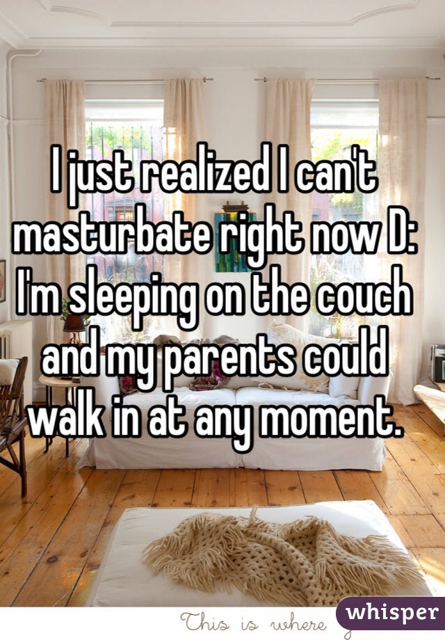 I just realized I can't masturbate right now D: I'm sleeping on the couch and my parents could walk in at any moment.