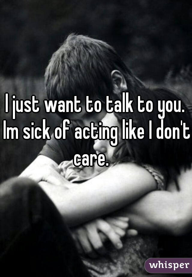 I just want to talk to you. Im sick of acting like I don't care.   