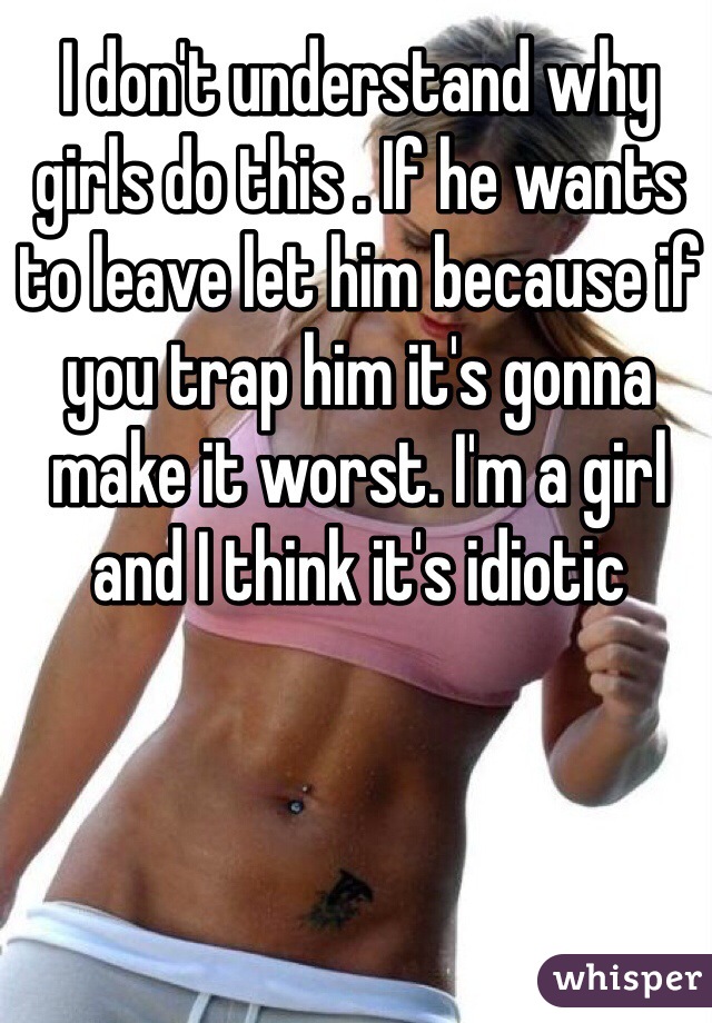 I don't understand why girls do this . If he wants to leave let him because if you trap him it's gonna make it worst. I'm a girl and I think it's idiotic