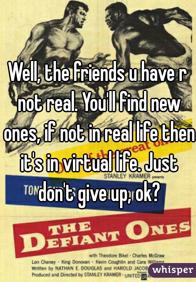 Well, the friends u have r not real. You'll find new ones, if not in real life then it's in virtual life. Just don't give up, ok?