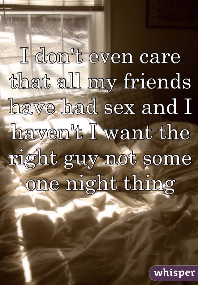I don't even care that all my friends have had sex and I haven't I want the right guy not some one night thing 
