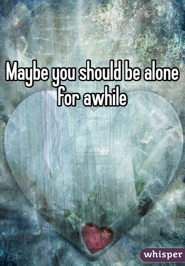 Maybe you should be alone for awhile