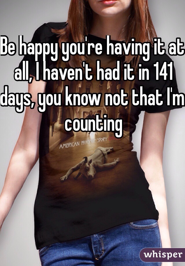 Be happy you're having it at all, I haven't had it in 141 days, you know not that I'm counting