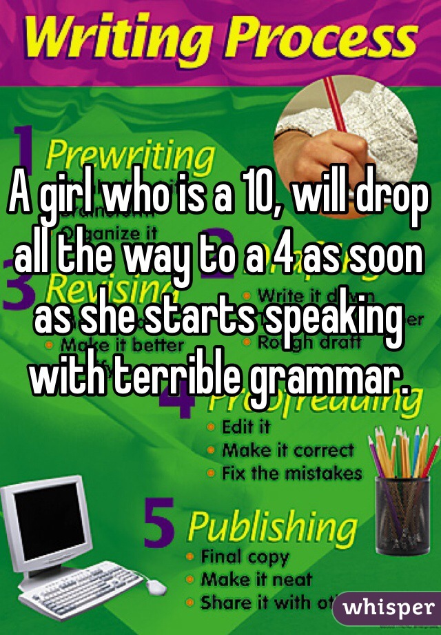 A girl who is a 10, will drop all the way to a 4 as soon as she starts speaking with terrible grammar. 