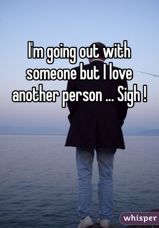 I'm going out with someone but I love another person ... Sigh !