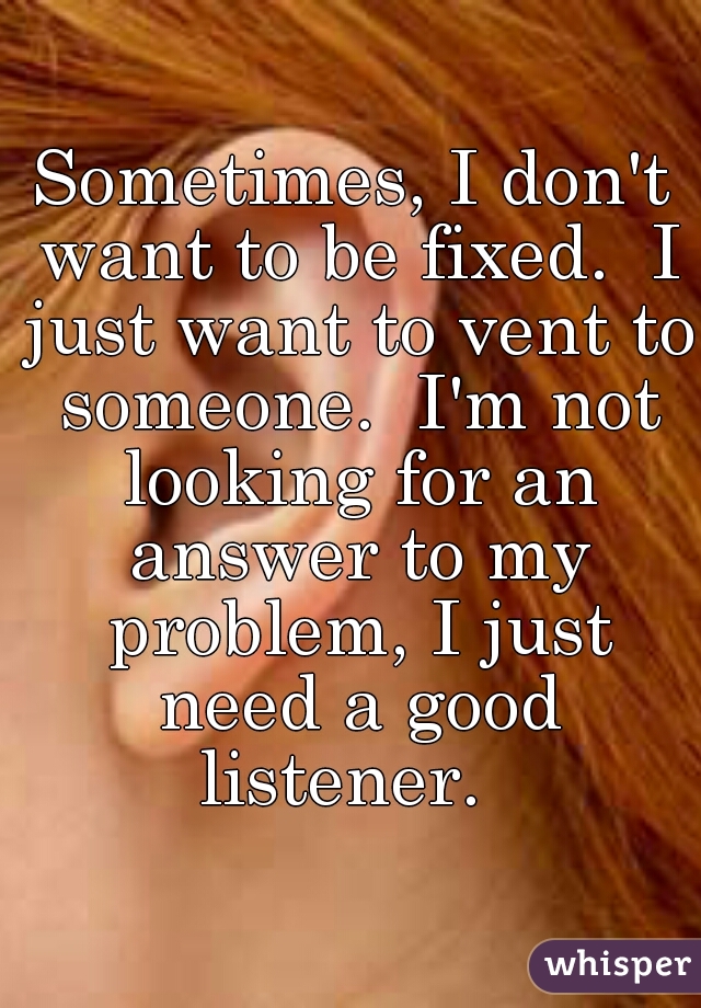 Sometimes, I don't want to be fixed.  I just want to vent to someone.  I'm not looking for an answer to my problem, I just need a good listener.  
