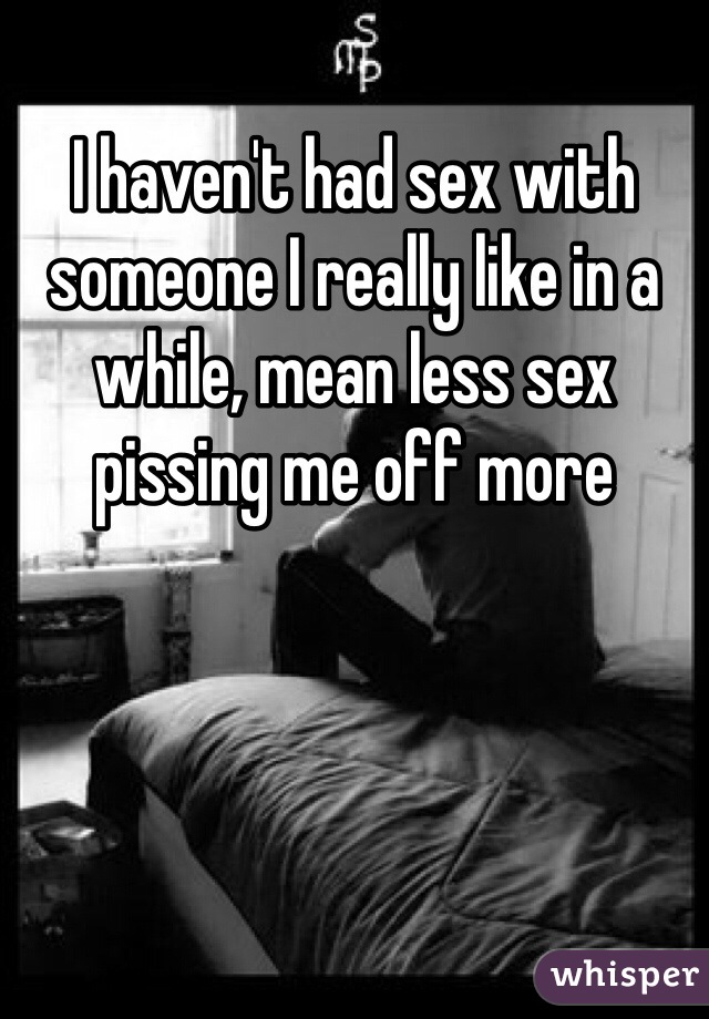 I haven't had sex with someone I really like in a while, mean less sex pissing me off more