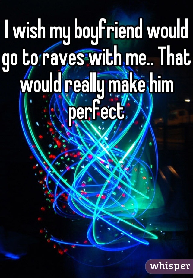 I wish my boyfriend would go to raves with me.. That would really make him perfect