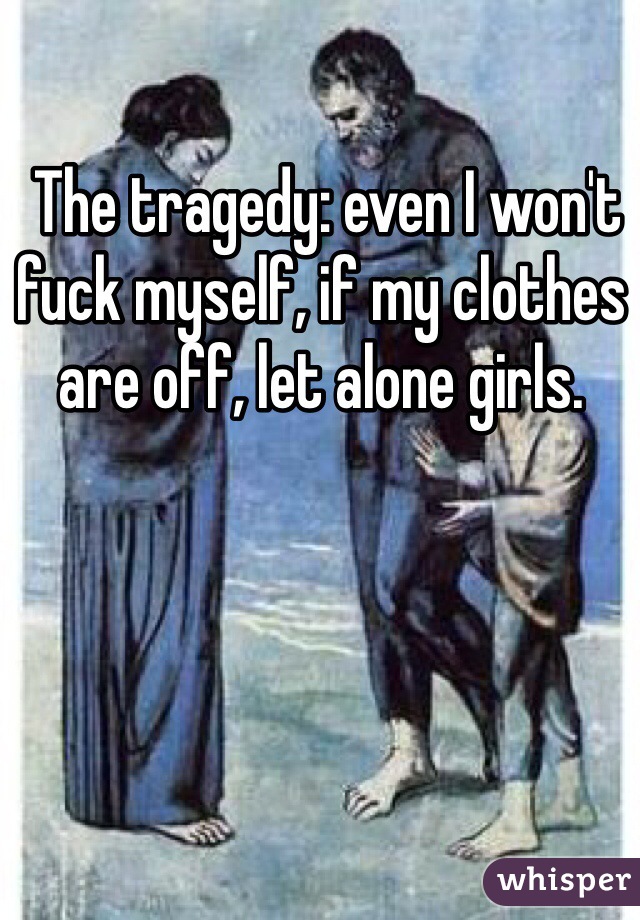  The tragedy: even I won't fuck myself, if my clothes are off, let alone girls.
