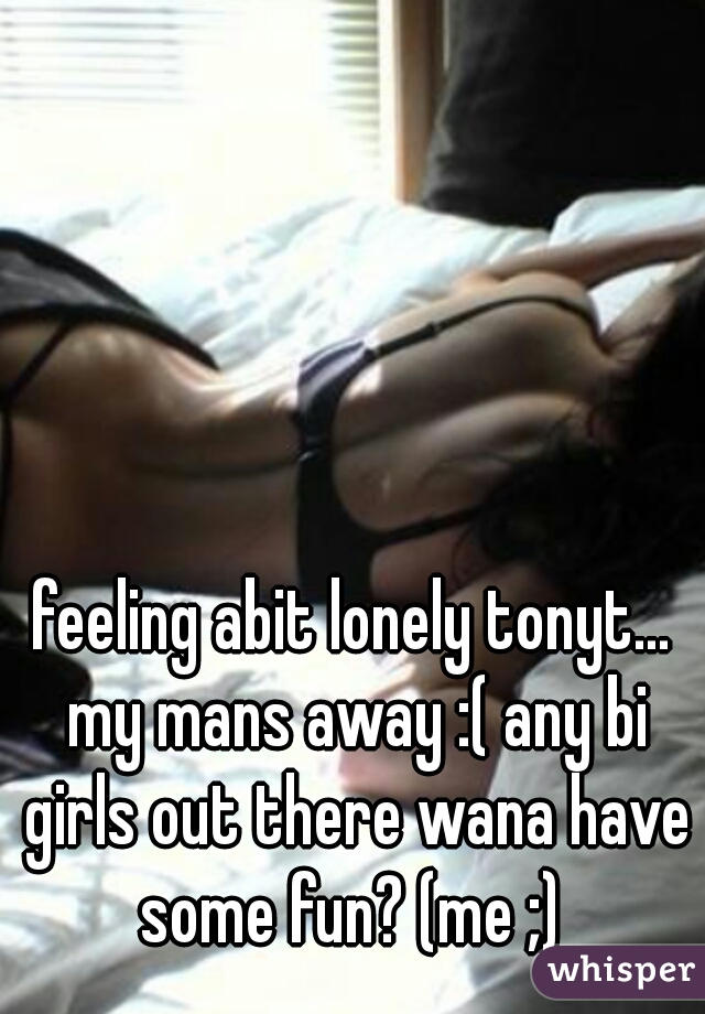feeling abit lonely tonyt... my mans away :( any bi girls out there wana have some fun? (me ;) 