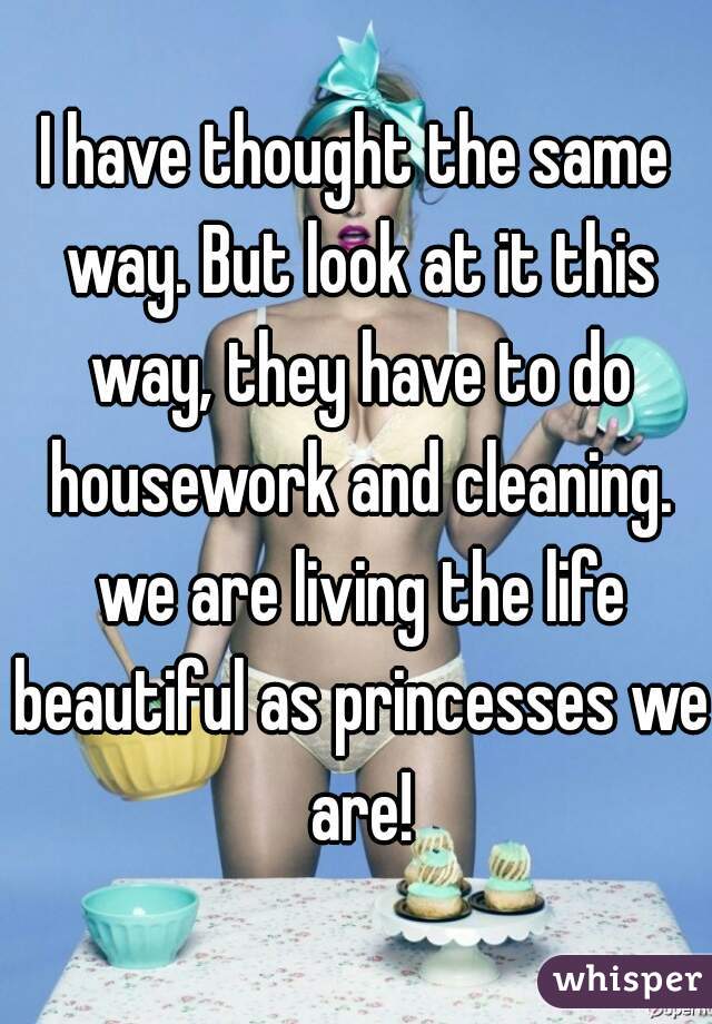 I have thought the same way. But look at it this way, they have to do housework and cleaning. we are living the life beautiful as princesses we are!