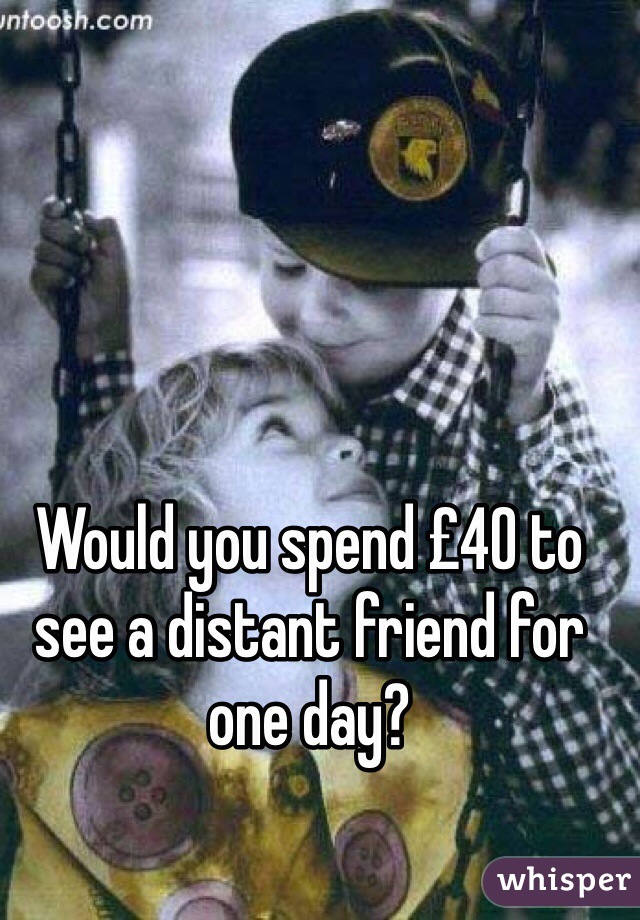 Would you spend £40 to see a distant friend for one day?