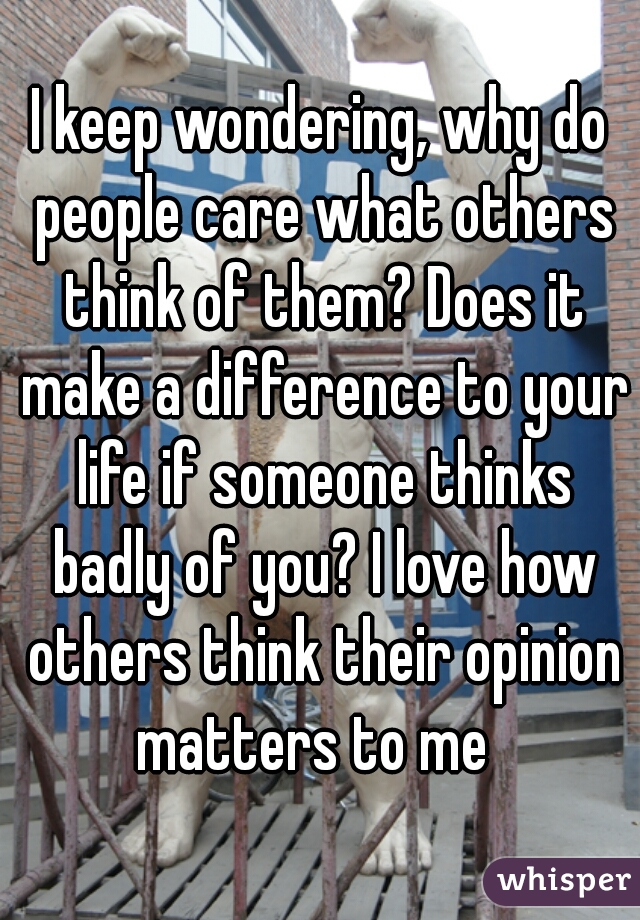 I keep wondering, why do people care what others think of them? Does it make a difference to your life if someone thinks badly of you? I love how others think their opinion matters to me  
