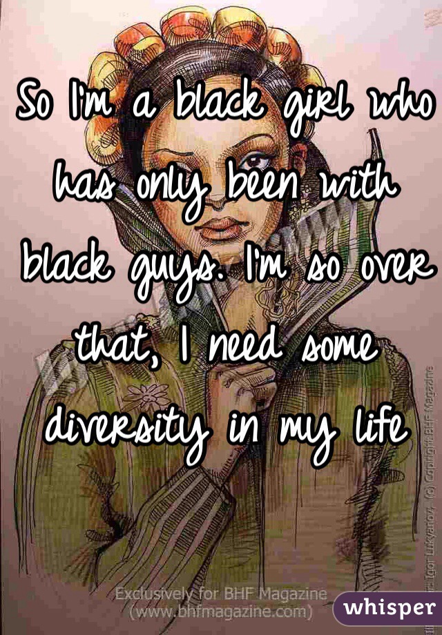 So I'm a black girl who has only been with
 black guys. I'm so over that, I need some diversity in my life