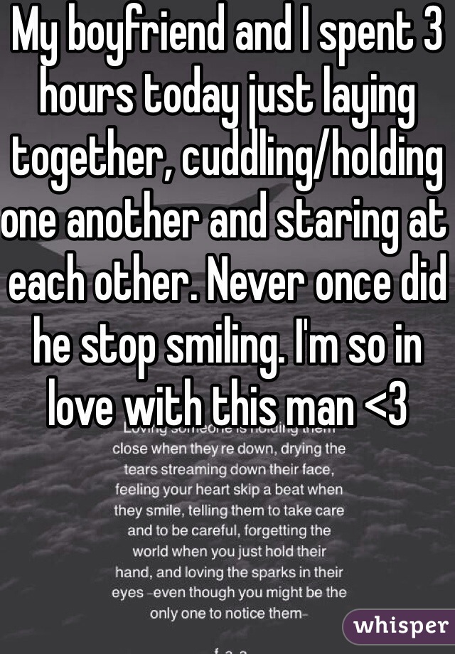 My boyfriend and I spent 3 hours today just laying together, cuddling/holding one another and staring at each other. Never once did he stop smiling. I'm so in love with this man <3