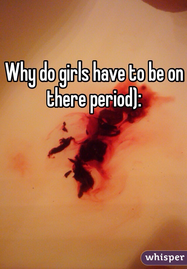 Why do girls have to be on there period):