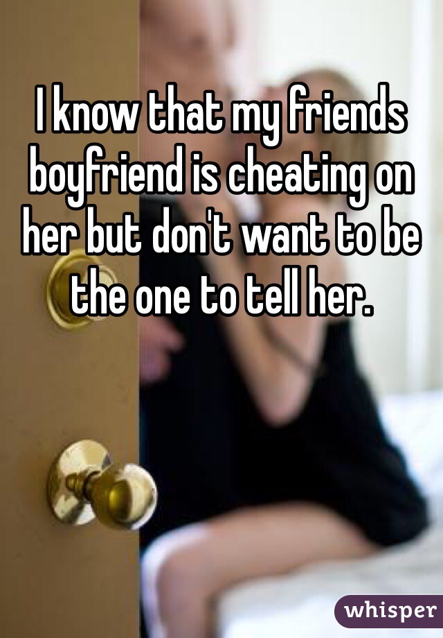 I know that my friends boyfriend is cheating on her but don't want to be the one to tell her. 