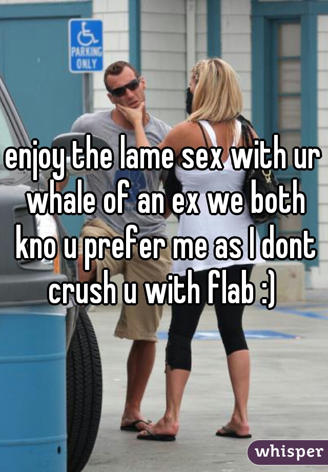 enjoy the lame sex with ur whale of an ex we both kno u prefer me as I dont crush u with flab :) 