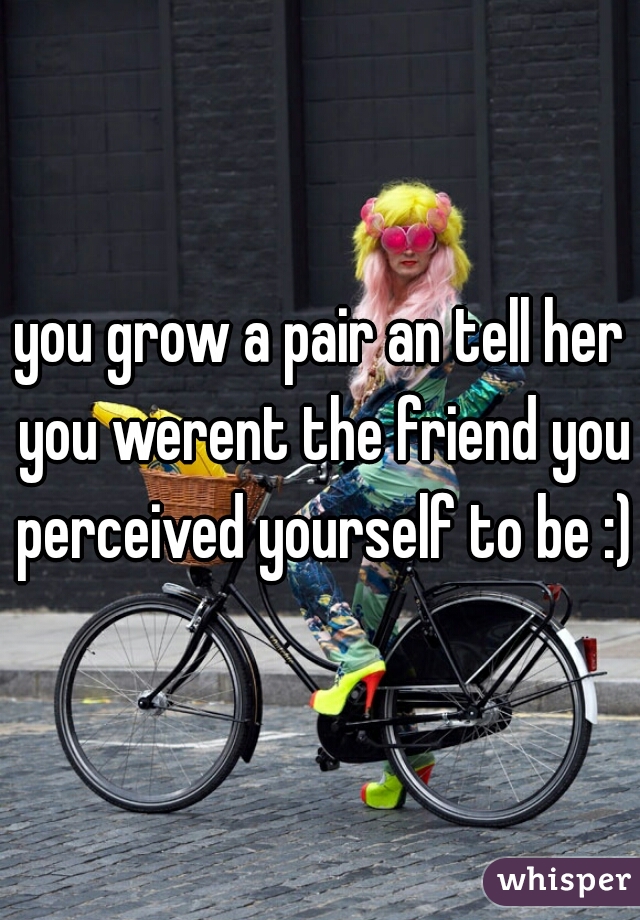 you grow a pair an tell her you werent the friend you perceived yourself to be :)