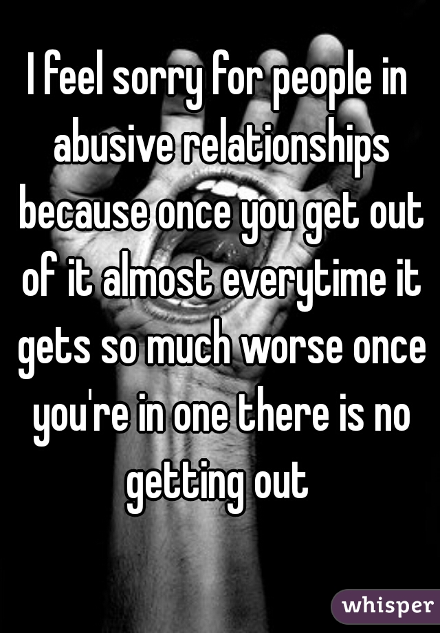 I feel sorry for people in abusive relationships because once you get out of it almost everytime it gets so much worse once you're in one there is no getting out 