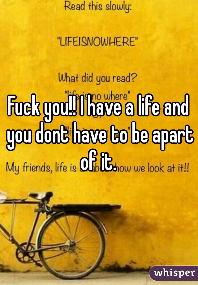 Fuck you!! I have a life and you dont have to be apart of it. 