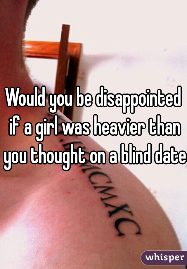 Would you be disappointed if a girl was heavier than you thought on a blind date?