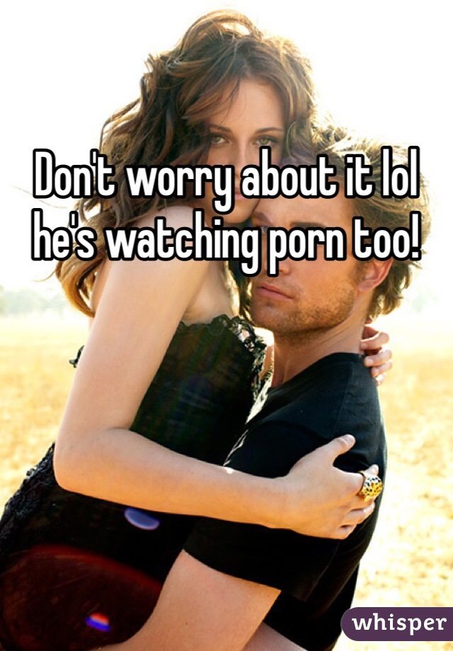 Don't worry about it lol he's watching porn too!