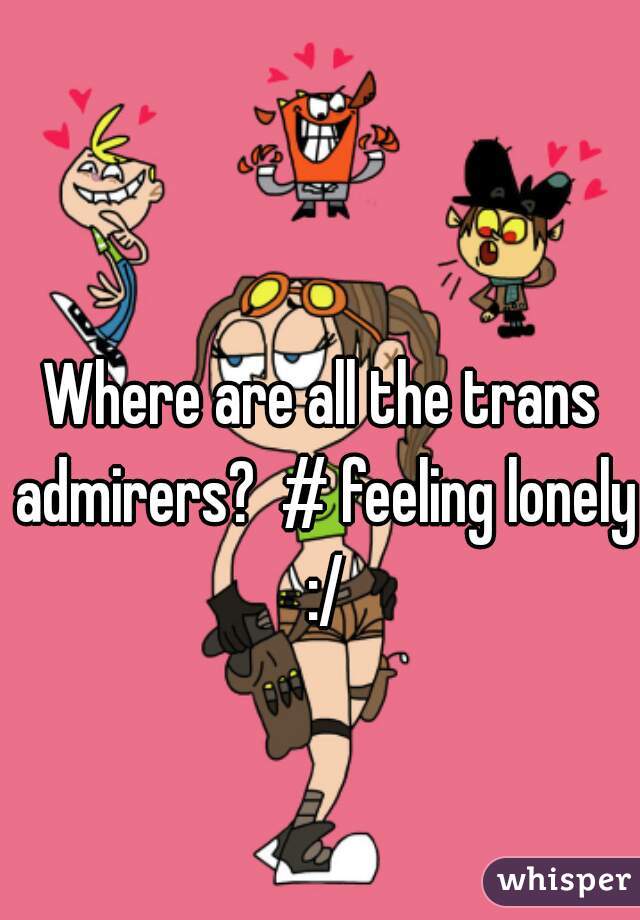 Where are all the trans admirers?  # feeling lonely :/