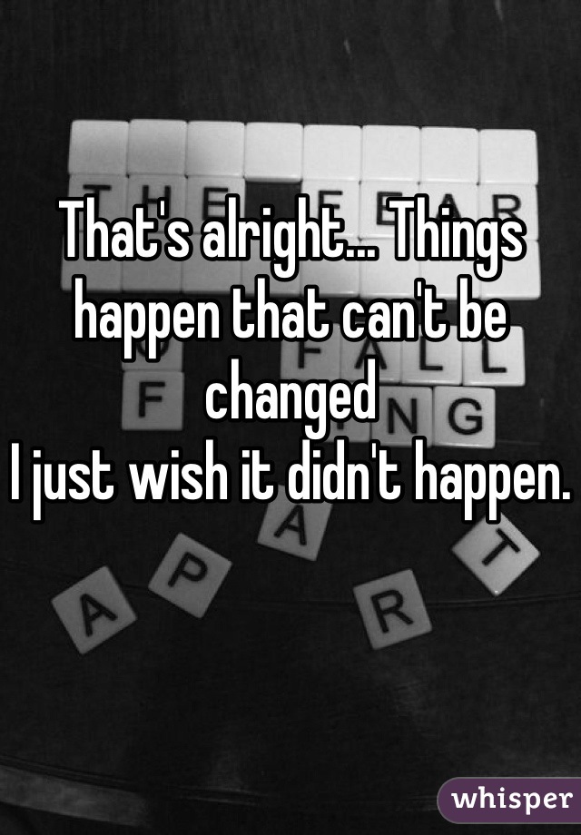 That's alright... Things happen that can't be changed
I just wish it didn't happen.
