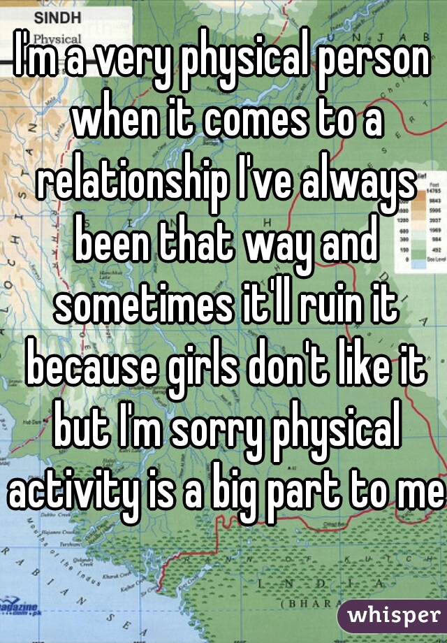 I'm a very physical person when it comes to a relationship I've always been that way and sometimes it'll ruin it because girls don't like it but I'm sorry physical activity is a big part to me  